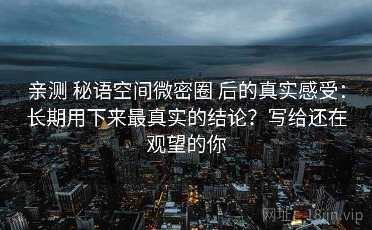 亲测 秘语空间微密圈 后的真实感受:长期用下来最真实的结论?写给还在观望的你 亲测 秘语空间微密圈 后的真实感受:长期用下来最真实的结论?写给还在观望的你