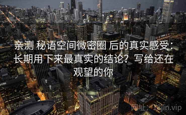 亲测 秘语空间微密圈 后的真实感受：长期用下来最真实的结论？写给还在观望的你