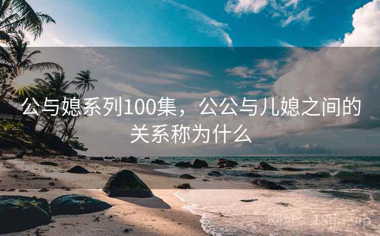 公与媳系列100集,公公与儿媳之间的关系称为什么 公与媳系列100集,公公与儿媳之间的关系称为什么