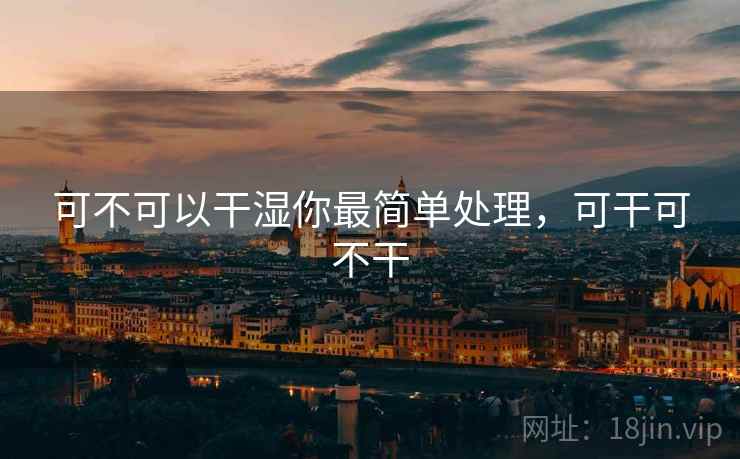 可不可以干湿你最简单处理,可干可不干 可不可以干湿你最简单处理,可干可不干