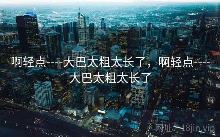 啊轻点----大巴太粗太长了，啊轻点----大巴太粗太长了