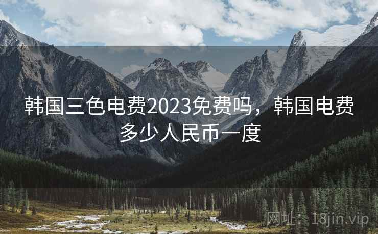 韩国三色电费2023免费吗，韩国电费多少人民币一度
