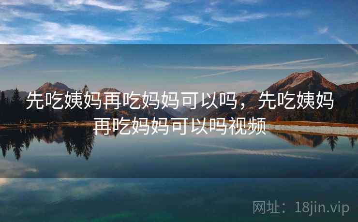 先吃姨妈再吃妈妈可以吗，先吃姨妈再吃妈妈可以吗视频