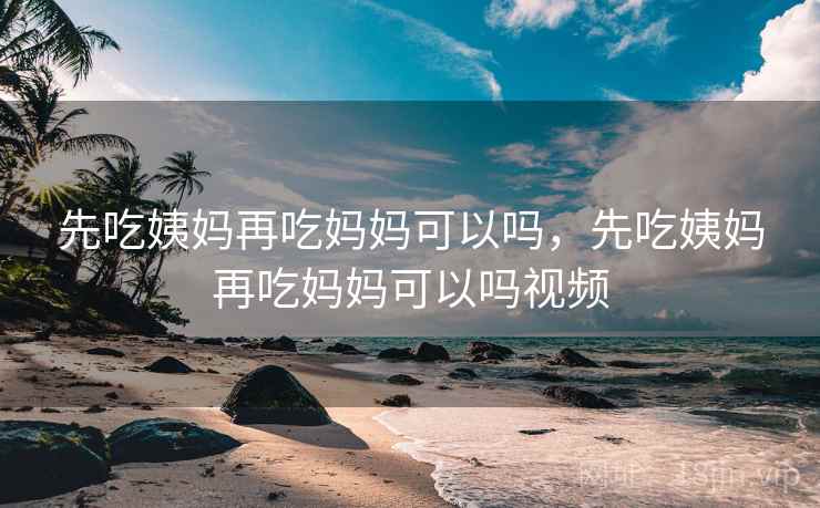 先吃姨妈再吃妈妈可以吗，先吃姨妈再吃妈妈可以吗视频