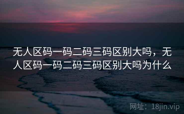 无人区码一码二码三码区别大吗，无人区码一码二码三码区别大吗为什么