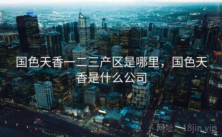 国色天香一二三产区是哪里，国色天香是什么公司