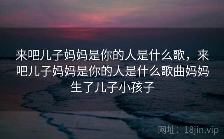 来吧儿子妈妈是你的人是什么歌，来吧儿子妈妈是你的人是什么歌曲妈妈生了儿子小孩子