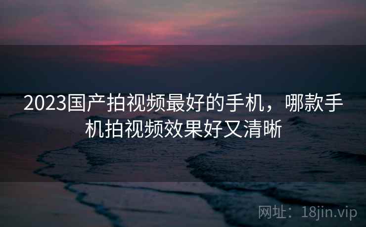 2023国产拍视频最好的手机，哪款手机拍视频效果好又清晰