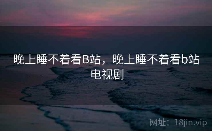晚上睡不着看B站，晚上睡不着看b站电视剧