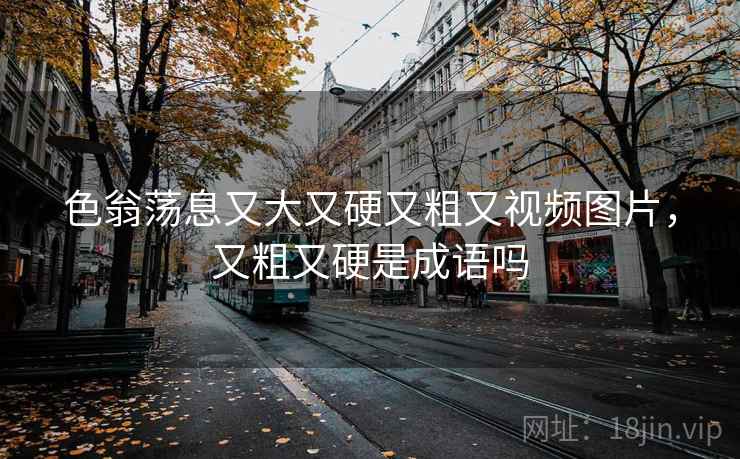 色翁荡息又大又硬又粗又视频图片，又粗又硬是成语吗