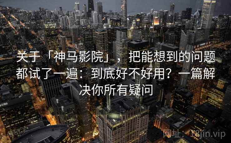 关于「神马影院」，把能想到的问题都试了一遍：到底好不好用？一篇解决你所有疑问