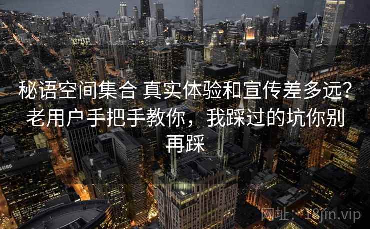 秘语空间集合 真实体验和宣传差多远？老用户手把手教你，我踩过的坑你别再踩