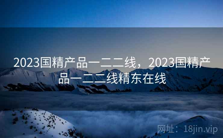 2023国精产品一二二线，2023国精产品一二二线精东在线