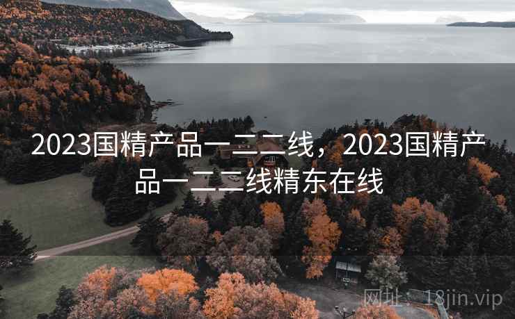 2023国精产品一二二线，2023国精产品一二二线精东在线