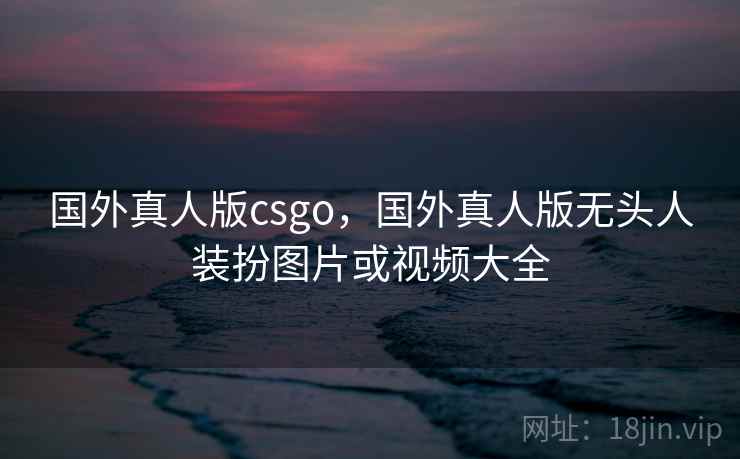 国外真人版csgo，国外真人版无头人装扮图片或视频大全
