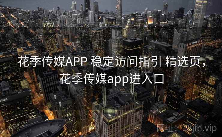 花季传媒APP 稳定访问指引 精选页，花季传媒app进入口