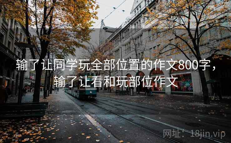输了让同学玩全部位置的作文800字，输了让看和玩部位作文