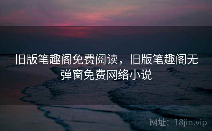 旧版笔趣阁免费阅读，旧版笔趣阁无弹窗免费网络小说