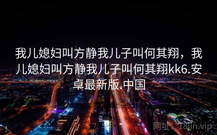 我儿媳妇叫方静我儿子叫何其翔，我儿媳妇叫方静我儿子叫何其翔kk6.安卓最新版.中国