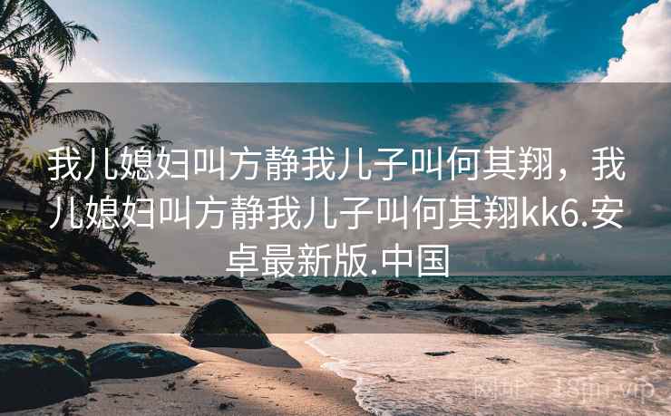 我儿媳妇叫方静我儿子叫何其翔，我儿媳妇叫方静我儿子叫何其翔kk6.安卓最新版.中国