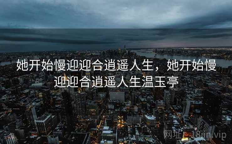 她开始慢迎迎合逍遥人生，她开始慢迎迎合逍遥人生温玉亭
