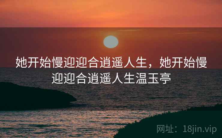她开始慢迎迎合逍遥人生，她开始慢迎迎合逍遥人生温玉亭