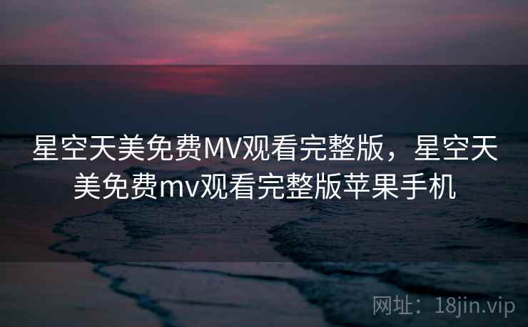 星空天美免费MV观看完整版，星空天美免费mv观看完整版苹果手机