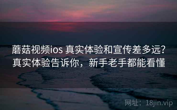 蘑菇视频ios 真实体验和宣传差多远？真实体验告诉你，新手老手都能看懂