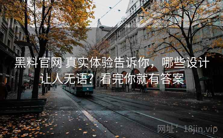黑料官网 真实体验告诉你，哪些设计让人无语？看完你就有答案