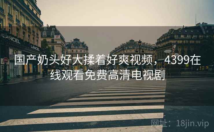 国产奶头好大揉着好爽视频，4399在线观看免费高清电视剧