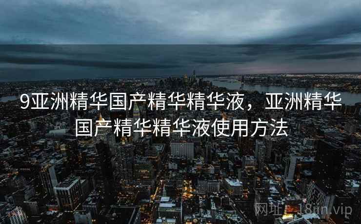 9亚洲精华国产精华精华液，亚洲精华国产精华精华液使用方法