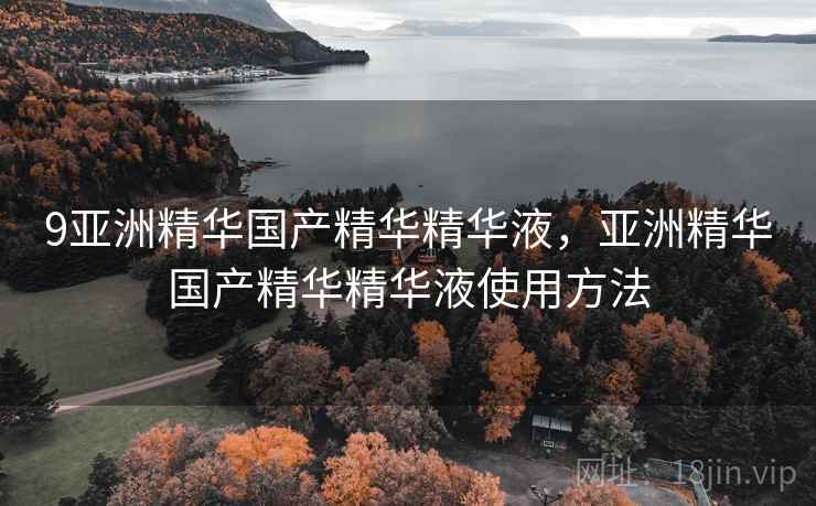 9亚洲精华国产精华精华液，亚洲精华国产精华精华液使用方法