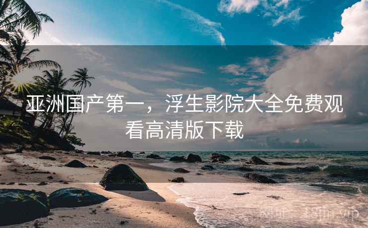 亚洲国产第一，浮生影院大全免费观看高清版下载