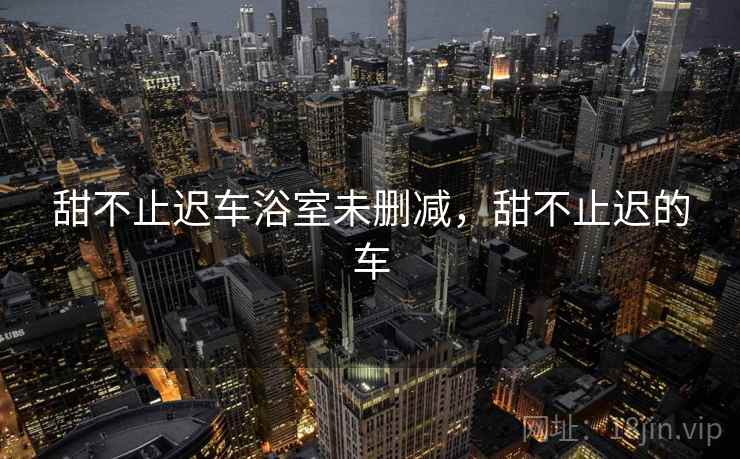 甜不止迟车浴室未删减，甜不止迟的车
