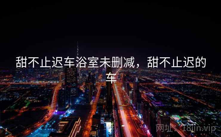 甜不止迟车浴室未删减，甜不止迟的车