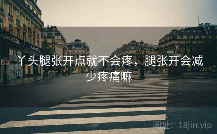 丫头腿张开点就不会疼，腿张开会减少疼痛嘛