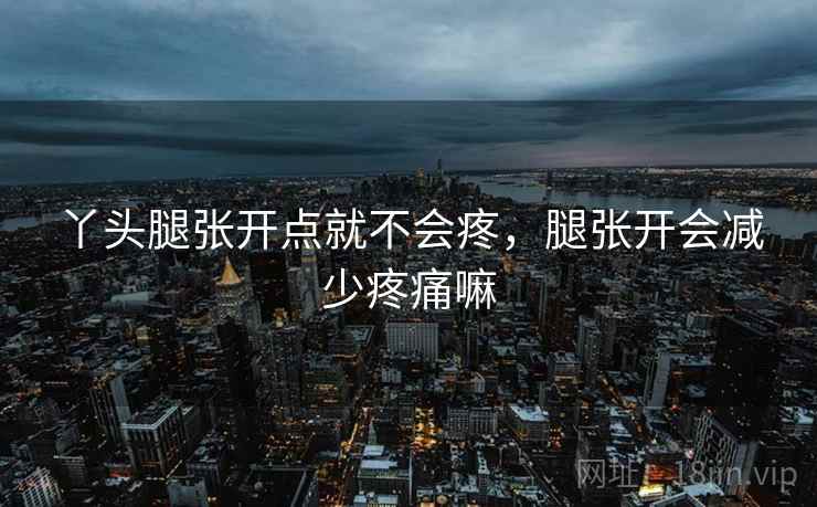 丫头腿张开点就不会疼，腿张开会减少疼痛嘛