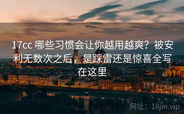 17cc 哪些习惯会让你越用越爽？被安利无数次之后，是踩雷还是惊喜全写在这里