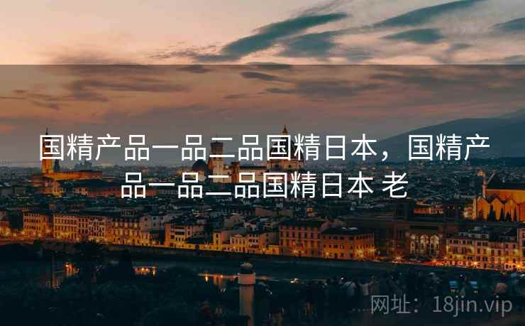 国精产品一品二品国精日本，国精产品一品二品国精日本 老